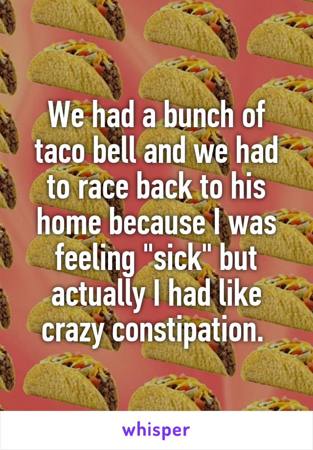 We had a bunch of taco bell and we had to race back to his home because I was feeling "sick" but actually I had like crazy constipation. 