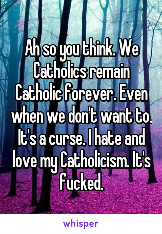 Ah so you think. We Catholics remain Catholic forever. Even when we don't want to. It's a curse. I hate and love my Catholicism. It's fucked.