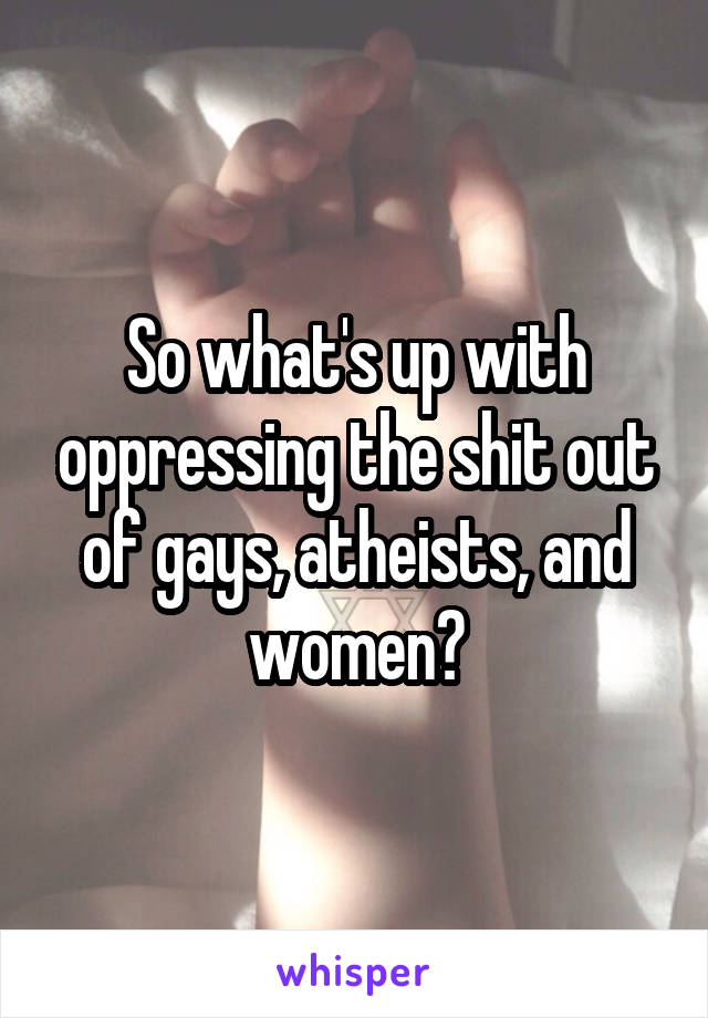 So what's up with oppressing the shit out of gays, atheists, and women?