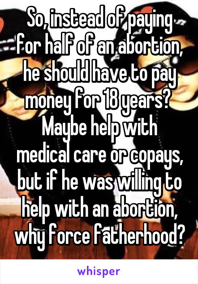 So, instead of paying for half of an abortion, he should have to pay money for 18 years? 
Maybe help with medical care or copays, but if he was willing to help with an abortion, why force fatherhood? 