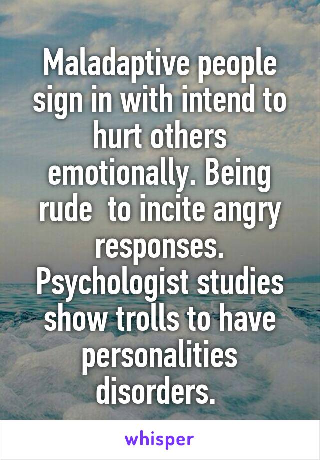 Maladaptive people sign in with intend to hurt others emotionally. Being rude  to incite angry responses. Psychologist studies show trolls to have personalities disorders. 