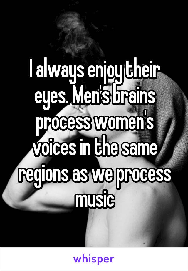 I always enjoy their eyes. Men's brains process women's voices in the same regions as we process music