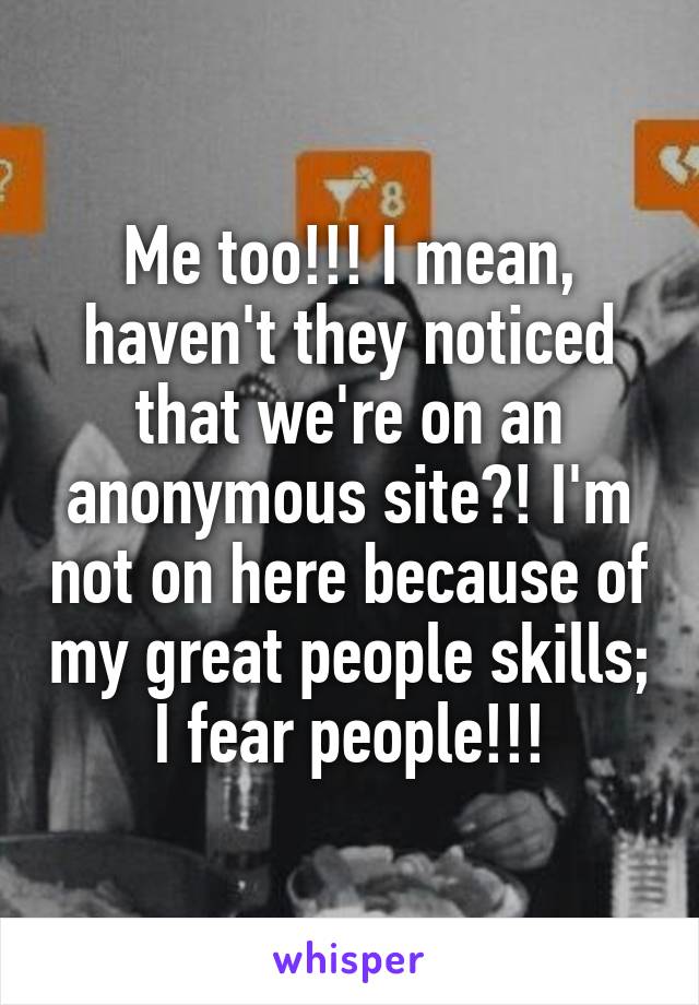 Me too!!! I mean, haven't they noticed that we're on an anonymous site?! I'm not on here because of my great people skills; I fear people!!!