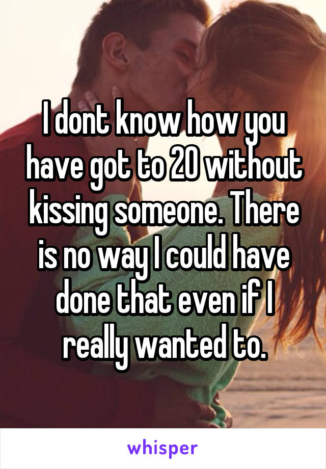 I dont know how you have got to 20 without kissing someone. There is no way I could have done that even if I really wanted to.