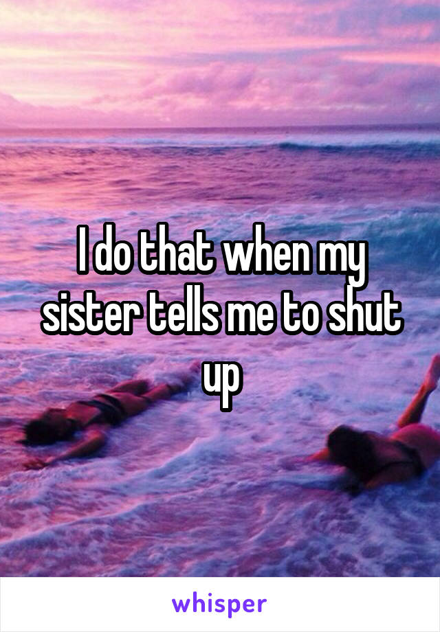 I do that when my sister tells me to shut up