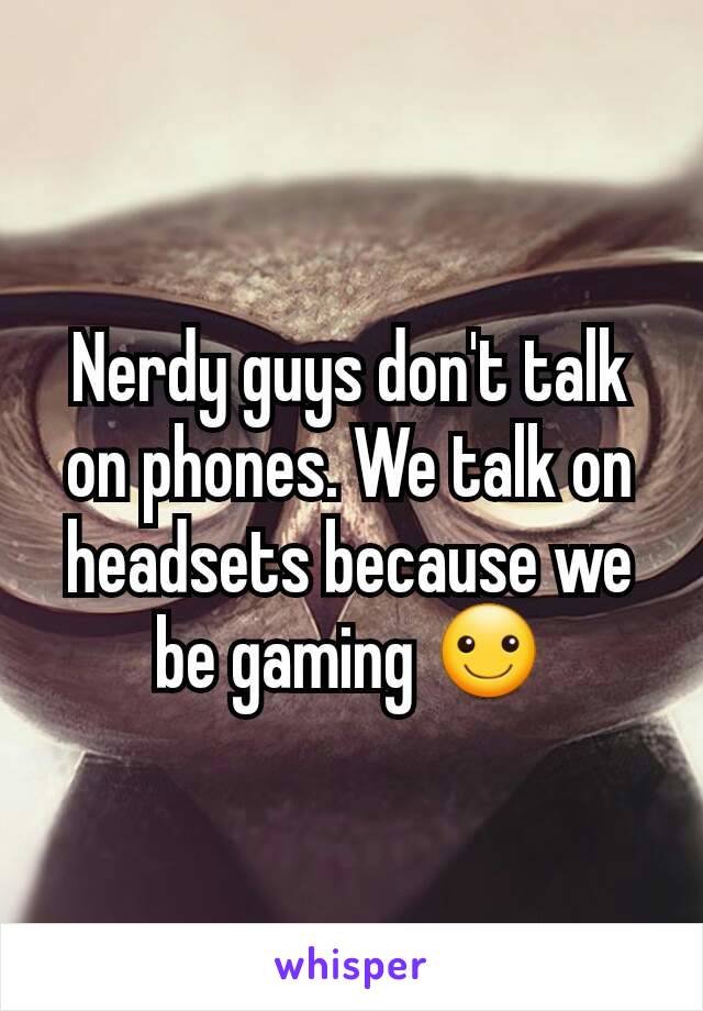 Nerdy guys don't talk on phones. We talk on headsets because we be gaming ☺