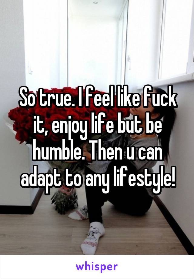 So true. I feel like fuck it, enjoy life but be humble. Then u can adapt to any lifestyle!