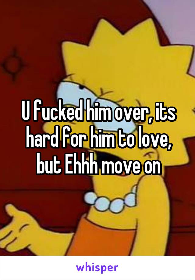 U fucked him over, its hard for him to love, but Ehhh move on