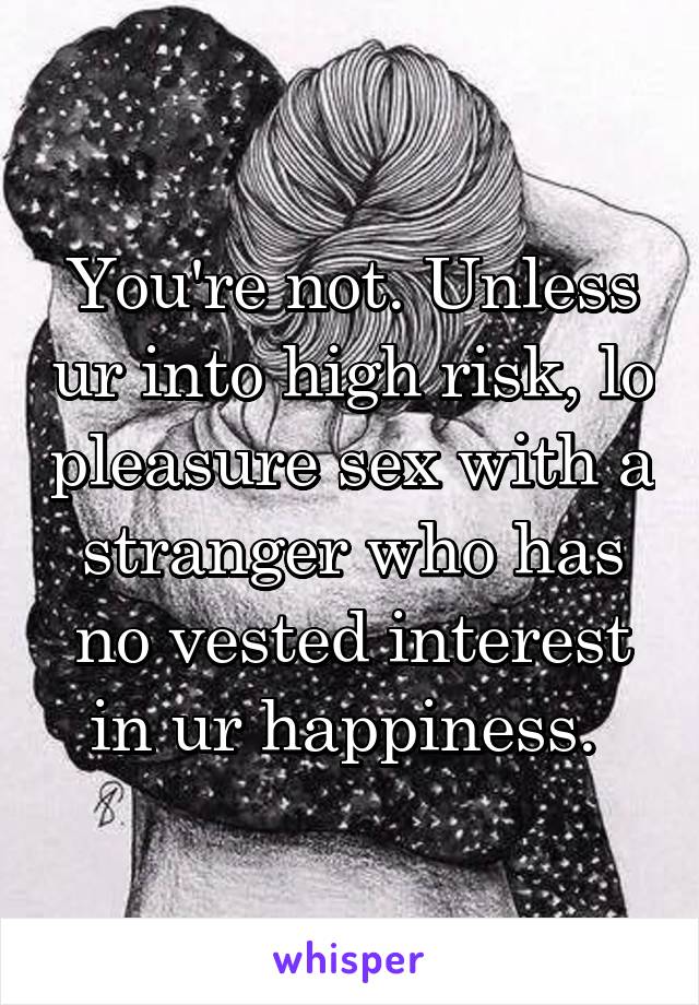 You're not. Unless ur into high risk, lo pleasure sex with a stranger who has no vested interest in ur happiness. 