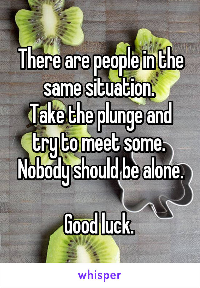 There are people in the same situation. 
Take the plunge and try to meet some. 
Nobody should be alone. 
Good luck. 
