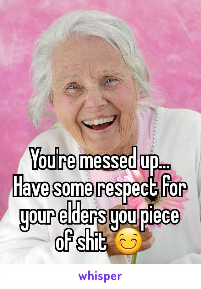 You're messed up... Have some respect for your elders you piece of shit 😊