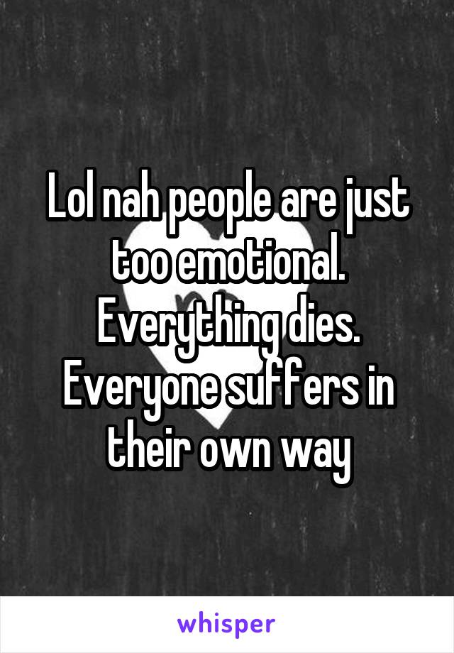 Lol nah people are just too emotional. Everything dies. Everyone suffers in their own way
