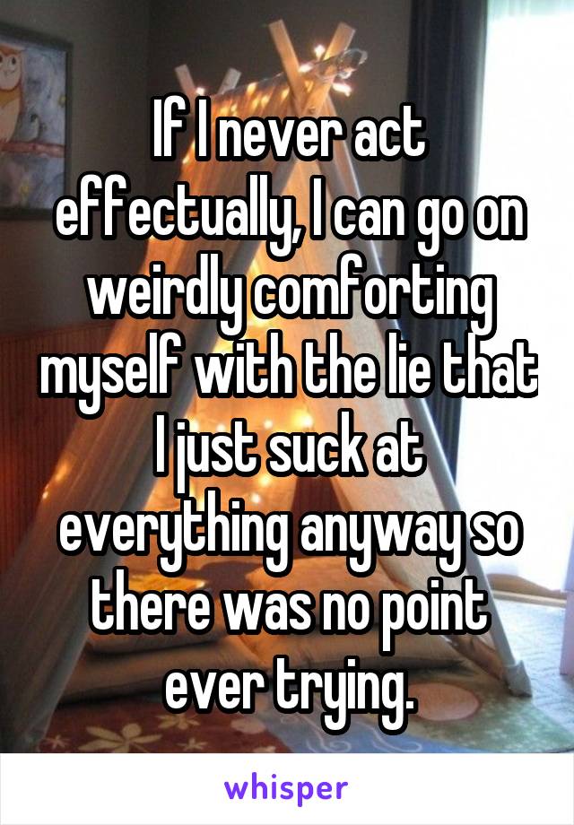 If I never act effectually, I can go on weirdly comforting myself with the lie that I just suck at everything anyway so there was no point ever trying.