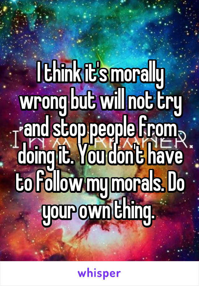 I think it's morally wrong but will not try and stop people from doing it. You don't have to follow my morals. Do your own thing. 