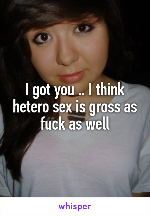 I got you .. I think hetero sex is gross as fuck as well