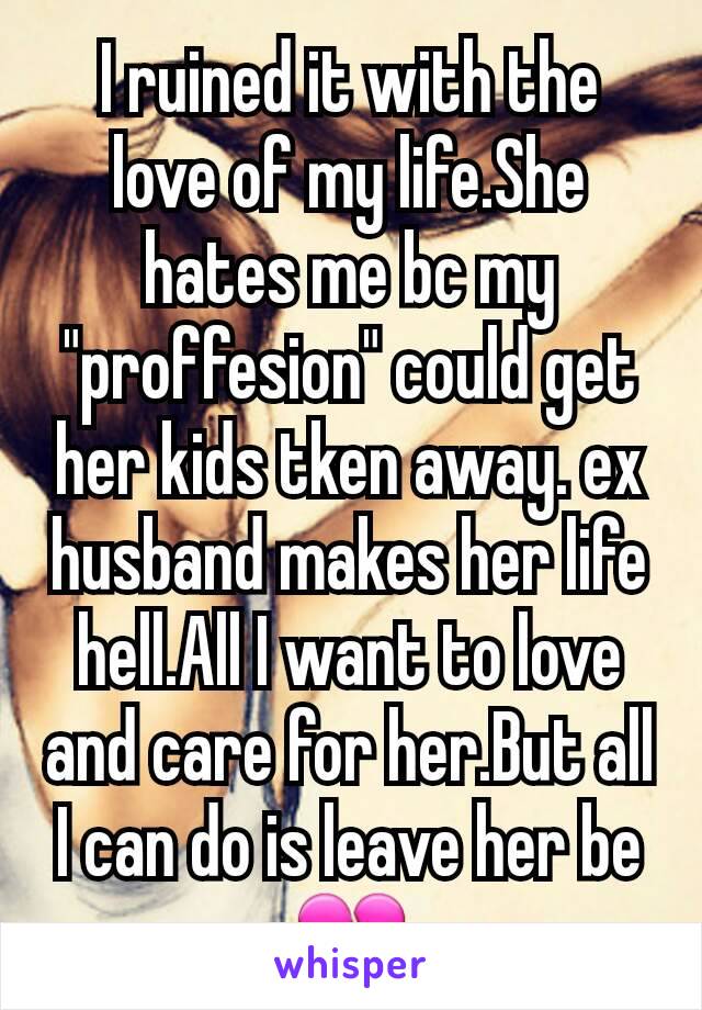 I ruined it with the love of my life.She hates me bc my "proffesion" could get her kids tken away. ex husband makes her life hell.All I want to love and care for her.But all I can do is leave her beðŸ’”