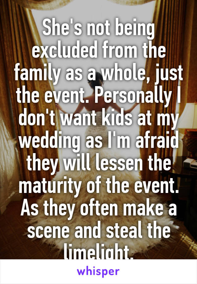 She's not being excluded from the family as a whole, just the event. Personally I don't want kids at my wedding as I'm afraid they will lessen the maturity of the event. As they often make a scene and steal the limelight.