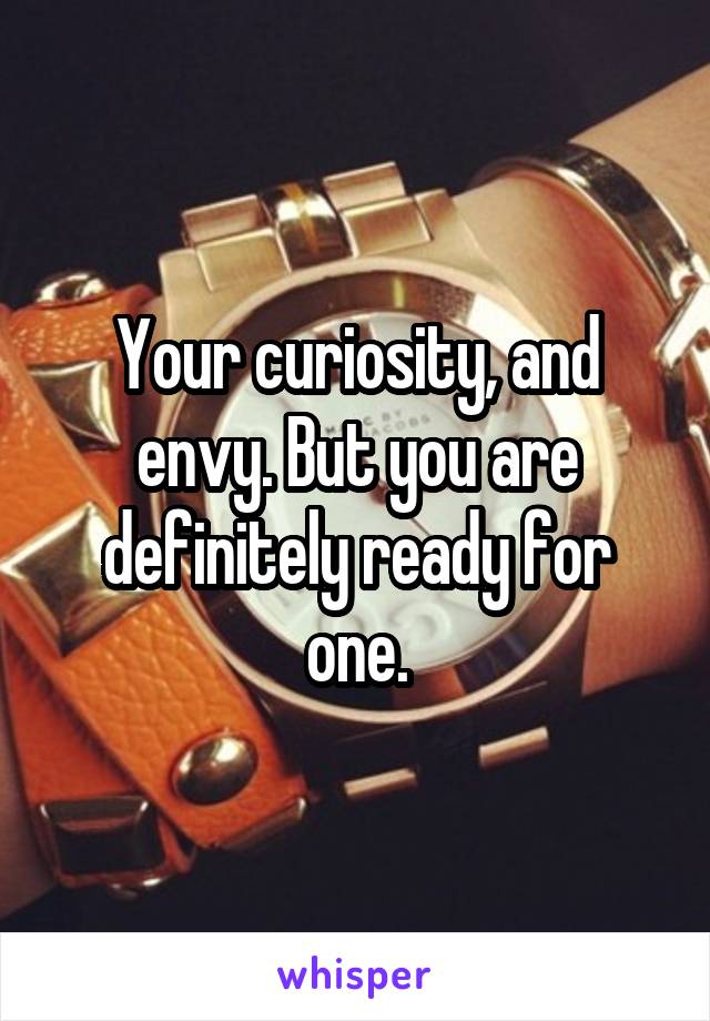 Your curiosity, and envy. But you are definitely ready for one.