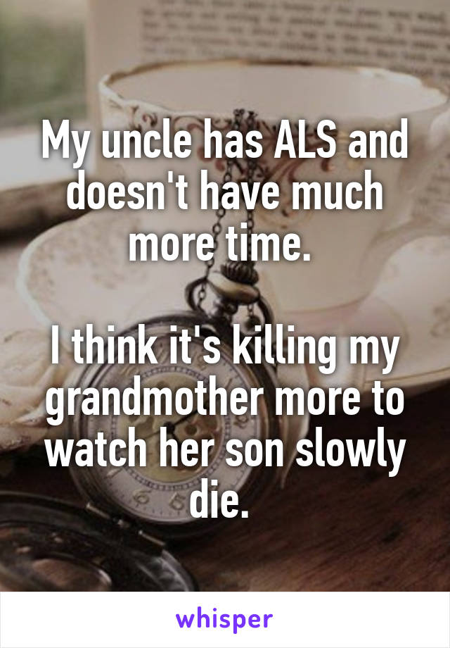 My uncle has ALS and doesn't have much more time. 

I think it's killing my grandmother more to watch her son slowly die. 
