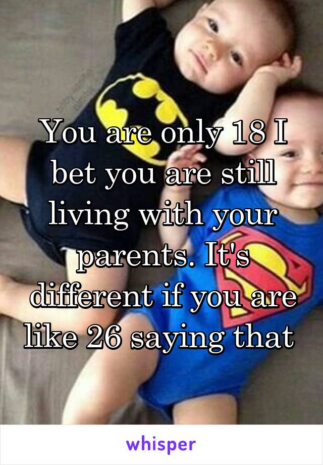 You are only 18 I bet you are still living with your parents. It's different if you are like 26 saying that 
