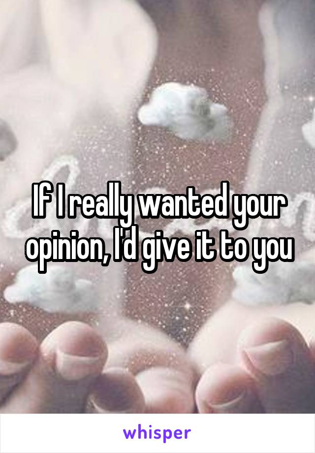 If I really wanted your opinion, I'd give it to you