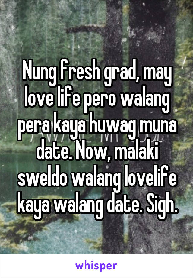 Nung fresh grad, may love life pero walang pera kaya huwag muna date. Now, malaki sweldo walang lovelife kaya walang date. Sigh.