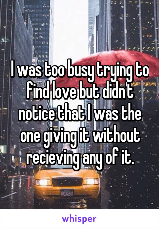 I was too busy trying to find love but didn't notice that I was the one giving it without recieving any of it.