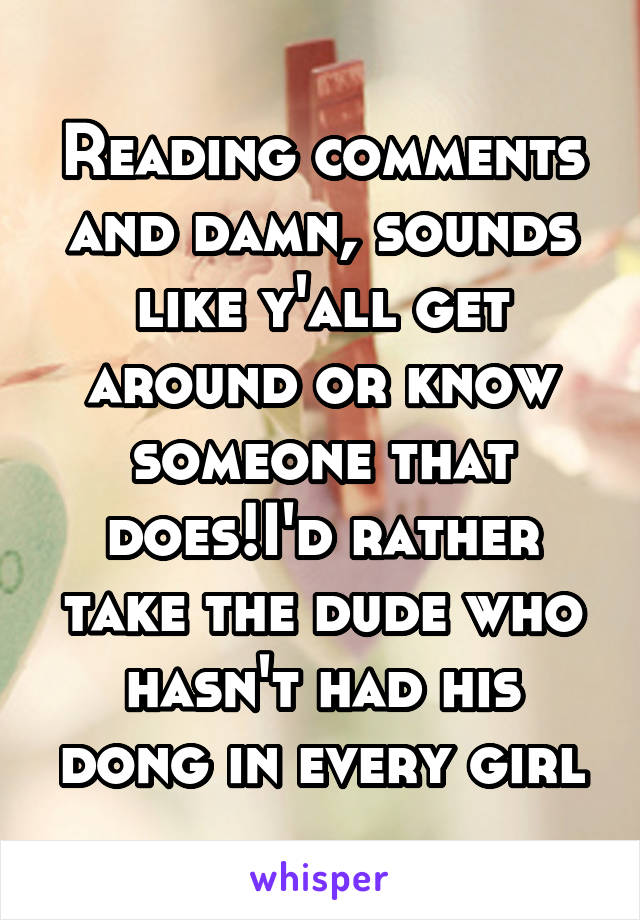 Reading comments and damn, sounds like y'all get around or know someone that does!I'd rather take the dude who hasn't had his dong in every girl