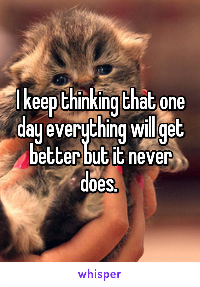 I keep thinking that one day everything will get better but it never does. 