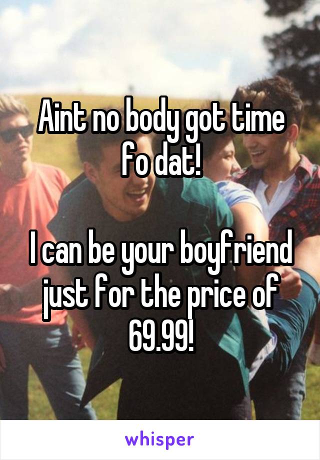 Aint no body got time fo dat!

I can be your boyfriend just for the price of 69.99!