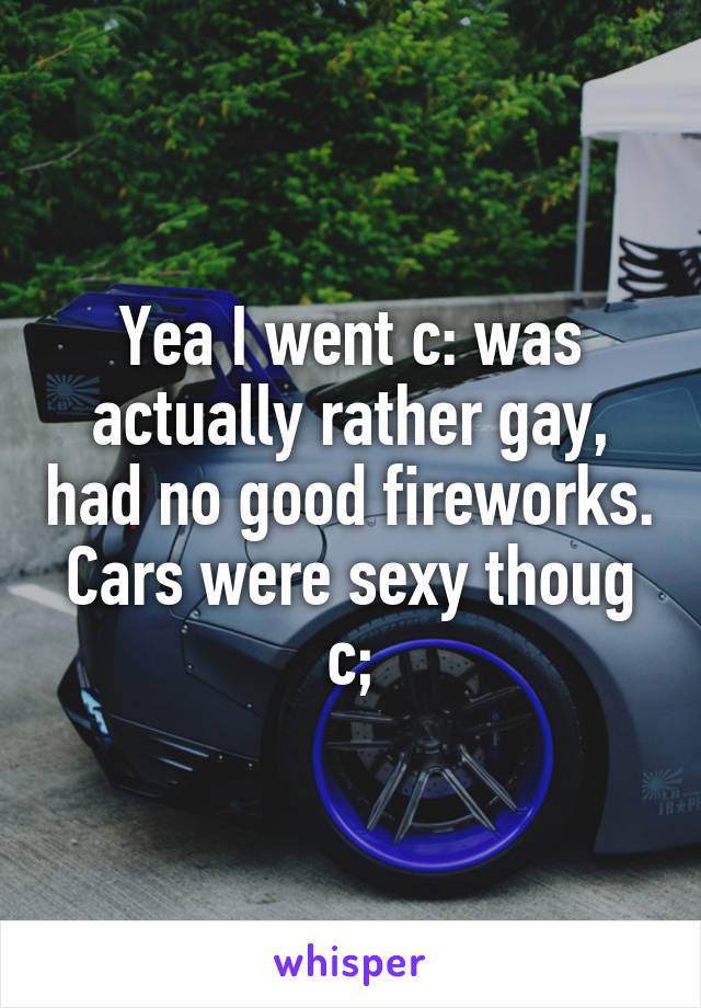 Yea I went c: was actually rather gay, had no good fireworks. Cars were sexy thoug c;