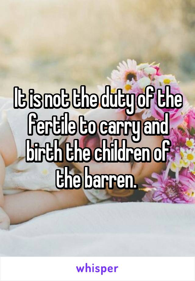 It is not the duty of the fertile to carry and birth the children of the barren. 