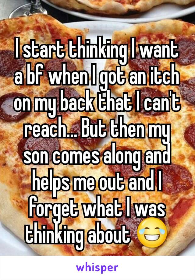I start thinking I want a bf when I got an itch on my back that I can't reach... But then my son comes along and helps me out and I forget what I was thinking about 😂