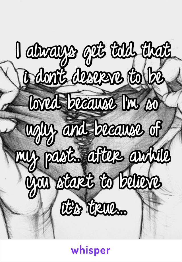 I always get told that i don't deserve to be loved because I'm so ugly and because of my past.. after awhile you start to believe it's true...