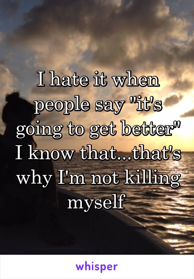 I hate it when people say "it's going to get better" I know that...that's why I'm not killing myself 