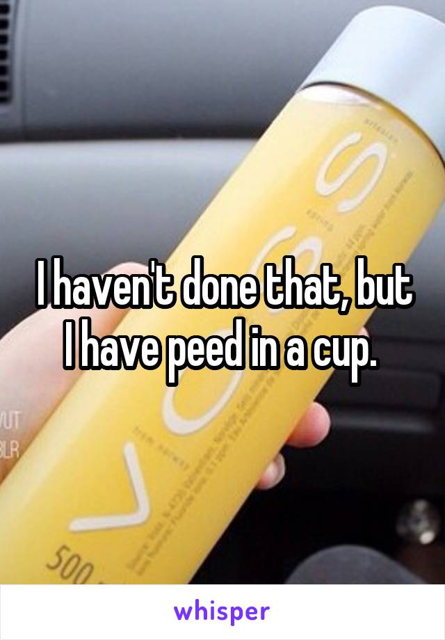 I haven't done that, but I have peed in a cup. 
