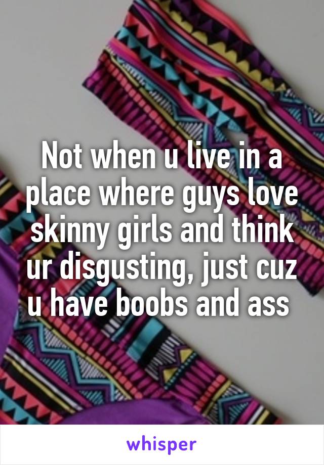Not when u live in a place where guys love skinny girls and think ur disgusting, just cuz u have boobs and ass 