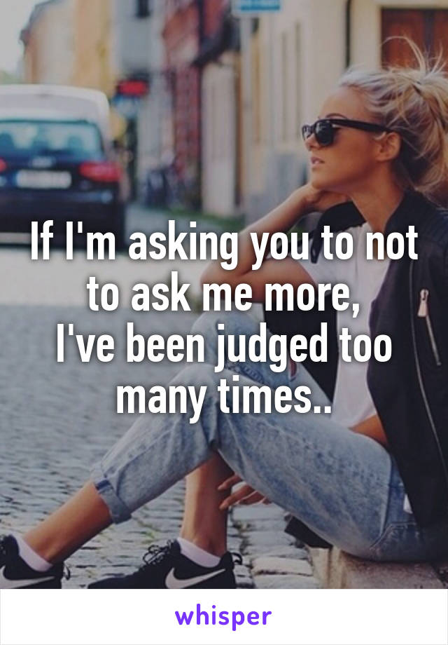 If I'm asking you to not to ask me more,
I've been judged too many times..