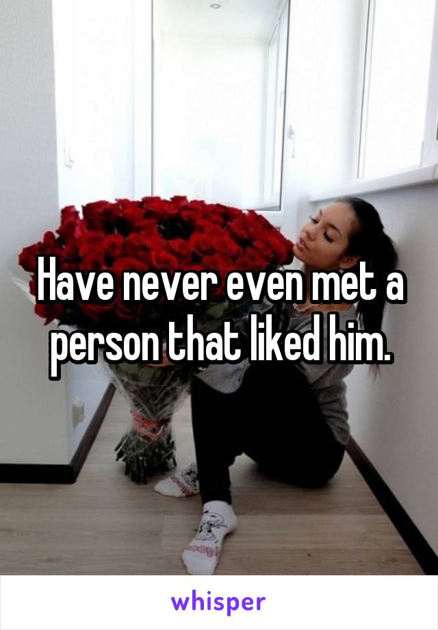 Have never even met a person that liked him.