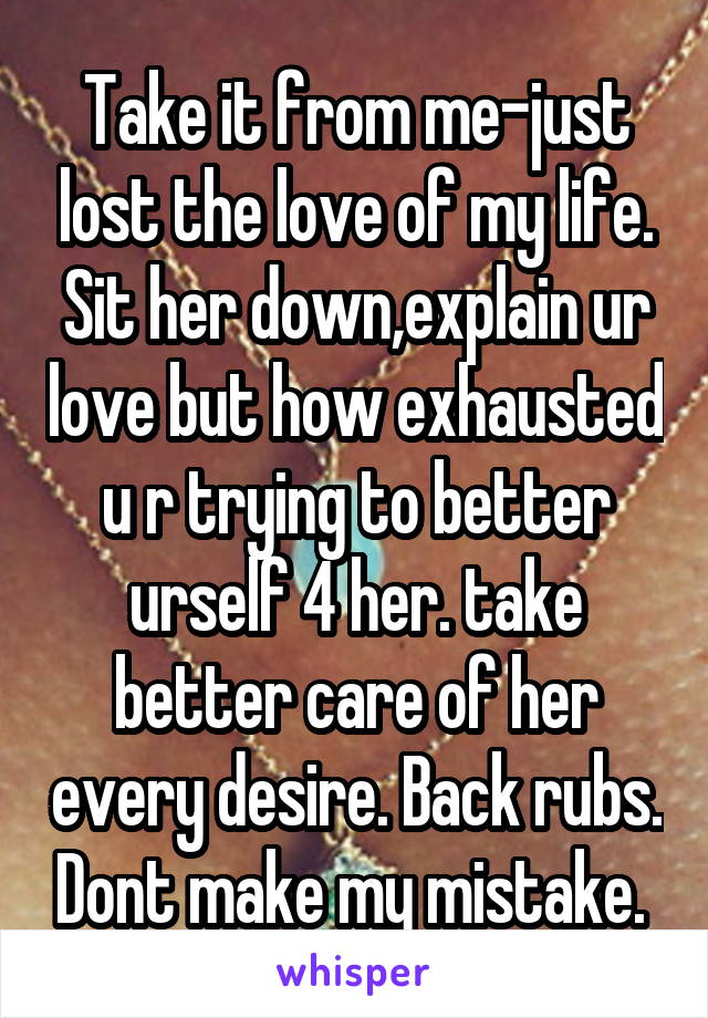 Take it from me-just lost the love of my life. Sit her down,explain ur love but how exhausted u r trying to better urself 4 her. take better care of her every desire. Back rubs. Dont make my mistake. 