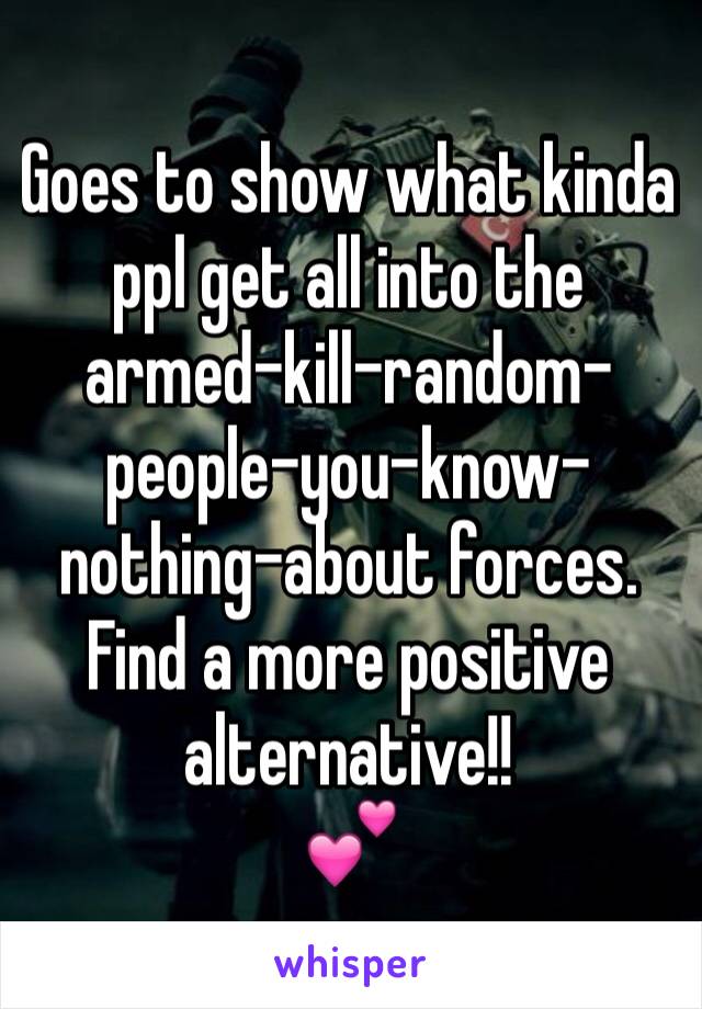 Goes to show what kinda ppl get all into the armed-kill-random-people-you-know-nothing-about forces. Find a more positive alternative!!
💕
