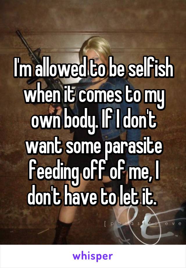 I'm allowed to be selfish when it comes to my own body. If I don't want some parasite feeding off of me, I don't have to let it. 