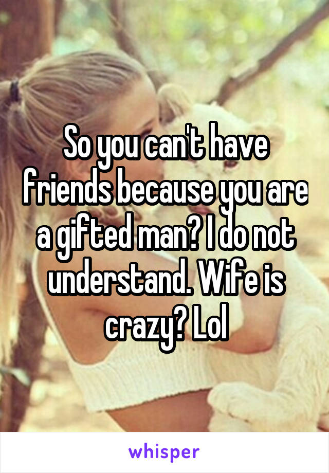 So you can't have friends because you are a gifted man? I do not understand. Wife is crazy? Lol
