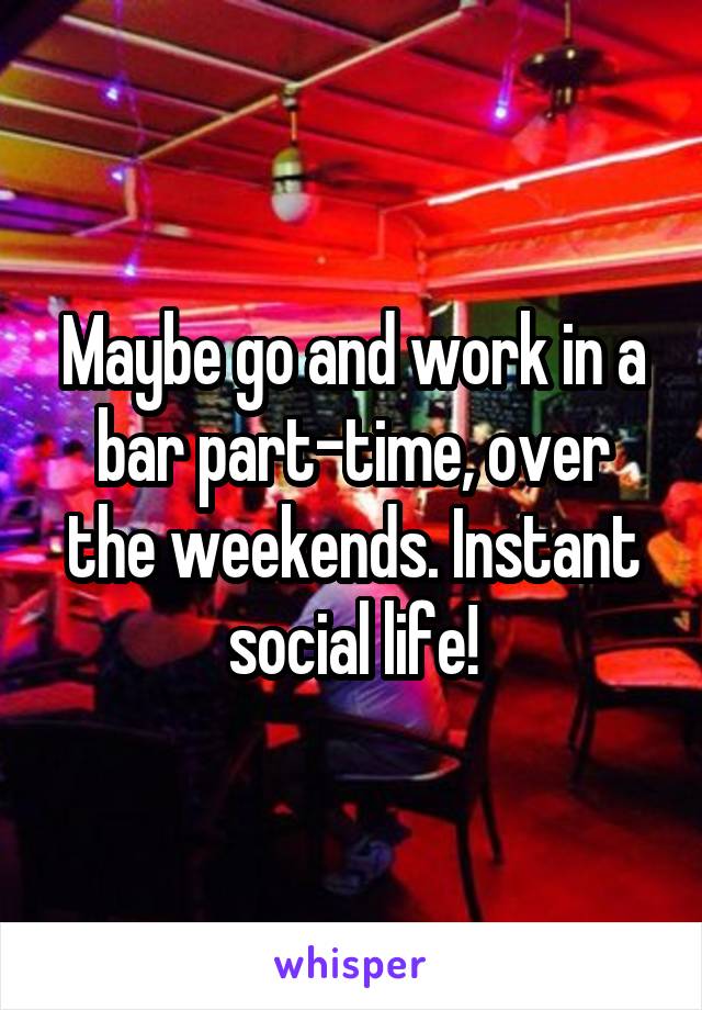 Maybe go and work in a bar part-time, over the weekends. Instant social life!