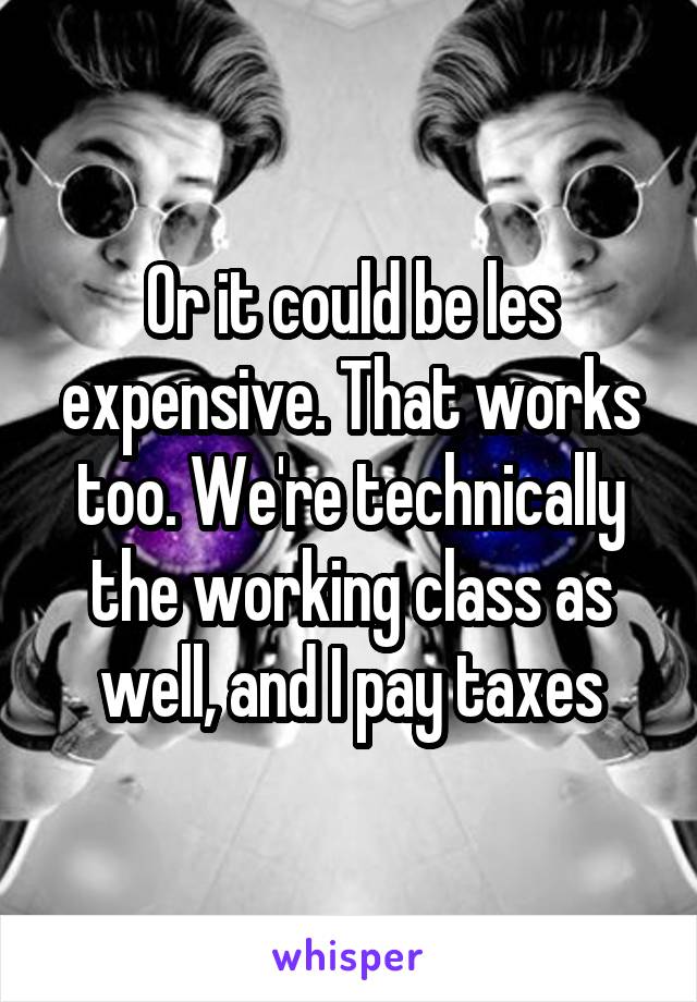 Or it could be les expensive. That works too. We're technically the working class as well, and I pay taxes