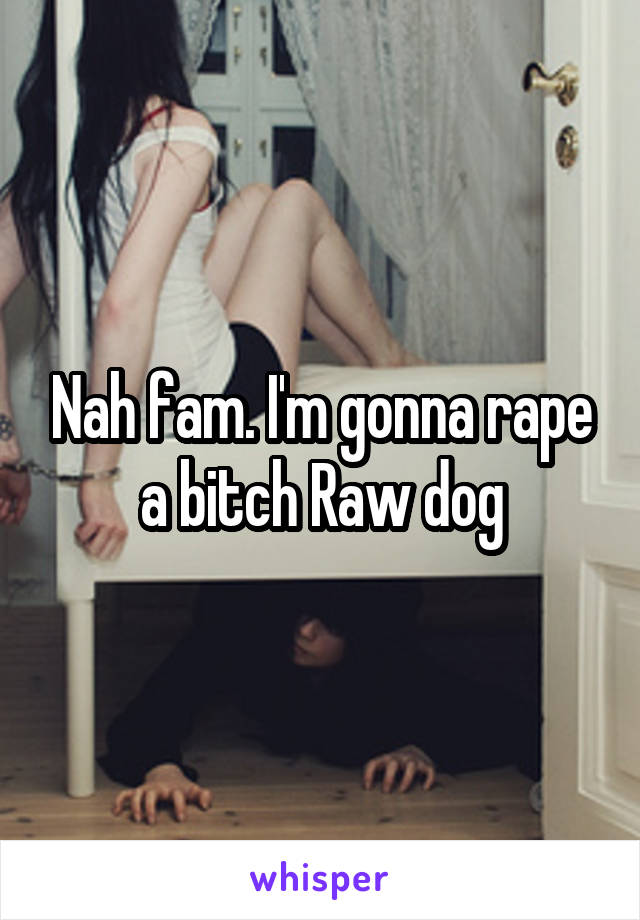 Nah fam. I'm gonna rape a bitch Raw dog