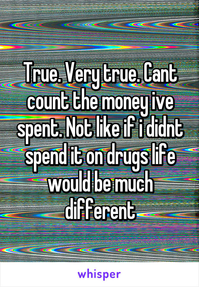 True. Very true. Cant count the money ive spent. Not like if i didnt spend it on drugs life would be much different