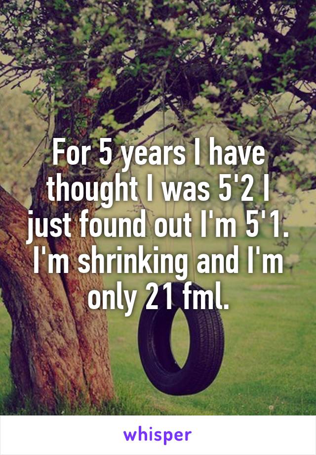 For 5 years I have thought I was 5'2 I just found out I'm 5'1. I'm shrinking and I'm only 21 fml.