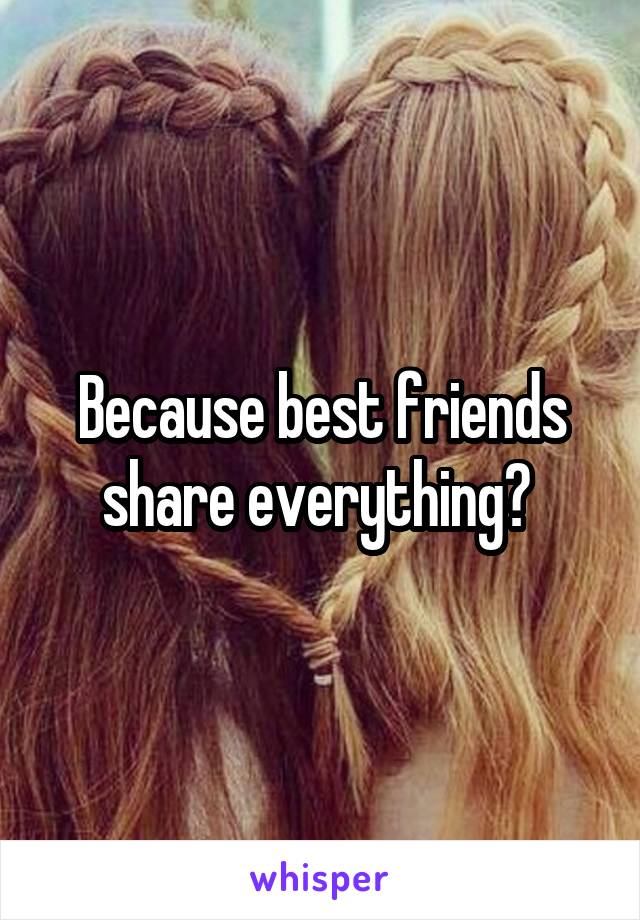 Because best friends share everything? 