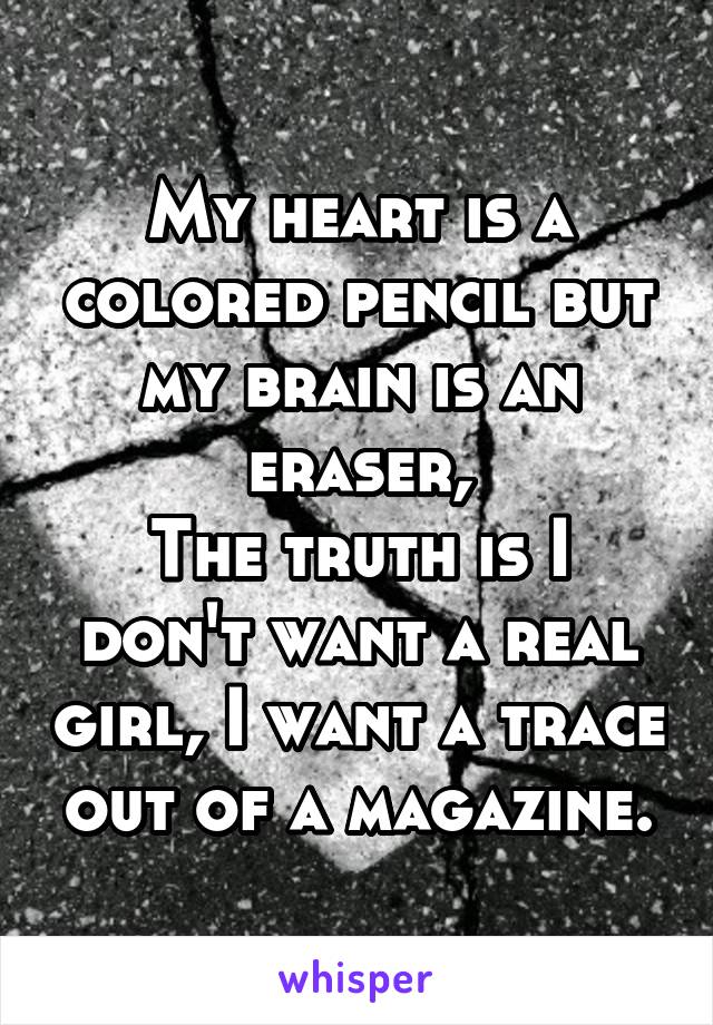 My heart is a colored pencil but my brain is an eraser,
The truth is I don't want a real girl, I want a trace out of a magazine.